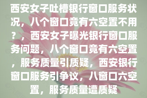 西安女子吐槽银行窗口服务状况，八个窗口竟有六空置不用？，西安女子曝光银行窗口服务问题，八个窗口竟有六空置，服务质量引质疑，西安银行窗口服务引争议，八窗口六空置，服务质量遭质疑