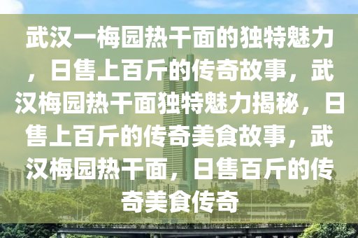 武汉一梅园热干面的独特魅力，日售上百斤的传奇故事，武汉梅园热干面独特魅力揭秘，日售上百斤的传奇美食故事，武汉梅园热干面，日售百斤的传奇美食传奇