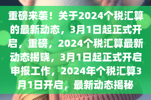 重磅来袭！关于2024个税汇算的最新动态，3月1日起正式开启，重磅，2024个税汇算最新动态揭晓，3月1日起正式开启申报工作，2024年个税汇算3月1日开启，最新动态揭秘