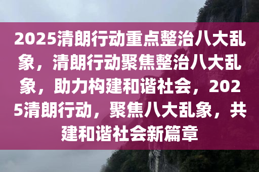 2025清朗行动重点整治八大乱象，清朗行动聚焦整治八大乱象，助力构建和谐社会，2025清朗行动，聚焦八大乱象，共建和谐社会新篇章