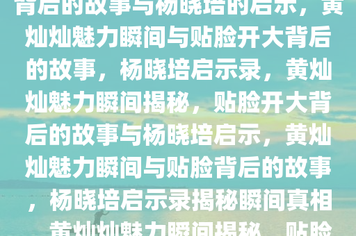 黄灿灿的魅力瞬间，贴脸开大背后的故事与杨晓培的启示，黄灿灿魅力瞬间与贴脸开大背后的故事，杨晓培启示录，黄灿灿魅力瞬间揭秘，贴脸开大背后的故事与杨晓培启示，黄灿灿魅力瞬间与贴脸背后的故事，杨晓培启示录揭秘瞬间真相，黄灿灿魅力瞬间揭秘，贴脸开大背后的故事与杨晓培启示