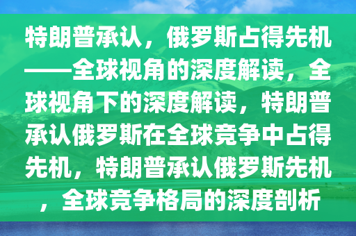 特朗普承认，俄罗斯占得先机——全球视角的深度解读，全球视角下的深度解读，特朗普承认俄罗斯在全球竞争中占得先机，特朗普承认俄罗斯先机，全球竞争格局的深度剖析