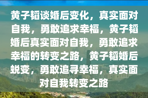 黄子韬谈婚后变化，真实面对自我，勇敢追求幸福，黄子韬婚后真实面对自我，勇敢追求幸福的转变之路，黄子韬婚后蜕变，勇敢追寻幸福，真实面对自我转变之路