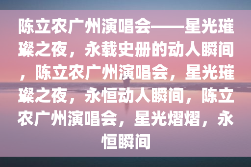 陈立农广州演唱会——星光璀璨之夜，永载史册的动人瞬间，陈立农广州演唱会，星光璀璨之夜，永恒动人瞬间，陈立农广州演唱会，星光熠熠，永恒瞬间