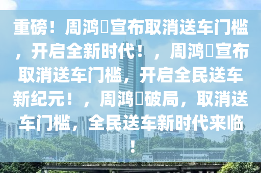 重磅！周鸿祎宣布取消送车门槛，开启全新时代！，周鸿祎宣布取消送车门槛，开启全民送车新纪元！，周鸿祎破局，取消送车门槛，全民送车新时代来临！