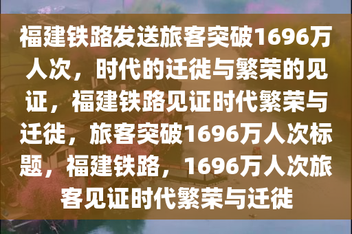 福建铁路发送旅客突破1696万人次，时代的迁徙与繁荣的见证，福建铁路见证时代繁荣与迁徙，旅客突破1696万人次标题，福建铁路，1696万人次旅客见证时代繁荣与迁徙