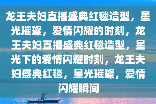 龙王夫妇直播盛典红毯造型，星光璀璨，爱情闪耀的时刻，龙王夫妇直播盛典红毯造型，星光下的爱情闪耀时刻，龙王夫妇盛典红毯，星光璀璨，爱情闪耀瞬间