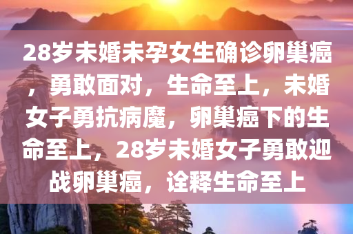 28岁未婚未孕女生确诊卵巢癌，勇敢面对，生命至上，未婚女子勇抗病魔，卵巢癌下的生命至上，28岁未婚女子勇敢迎战卵巢癌，诠释生命至上