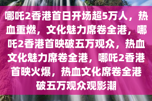 哪吒2香港首日开场超5万人，热血重燃，文化魅力席卷全港，哪吒2香港首映破五万观众，热血文化魅力席卷全港，哪吒2香港首映火爆，热血文化席卷全港破五万观众观影潮