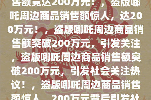 惊！商家盗版哪吒周边商品销售额竟达200万元！，盗版哪吒周边商品销售额惊人，达200万元！，盗版哪吒周边商品销售额突破200万元，引发关注，盗版哪吒周边商品销售额突破200万元，引发社会关注热议！，盗版哪吒周边商品销售额惊人，200万元背后引发社会热议