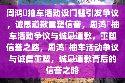 周鸿祎抽车活动设门槛引发争议，诚恳道歉重塑信誉，周鸿祎抽车活动争议与诚恳道歉，重塑信誉之路，周鸿祎抽车活动争议与诚信重塑，诚恳道歉背后的信誉之路
