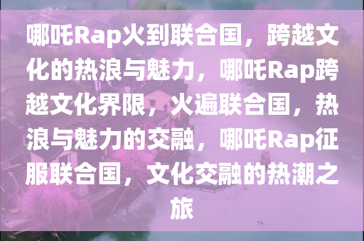 哪吒Rap火到联合国，跨越文化的热浪与魅力，哪吒Rap跨越文化界限，火遍联合国，热浪与魅力的交融，哪吒Rap征服联合国，文化交融的热潮之旅
