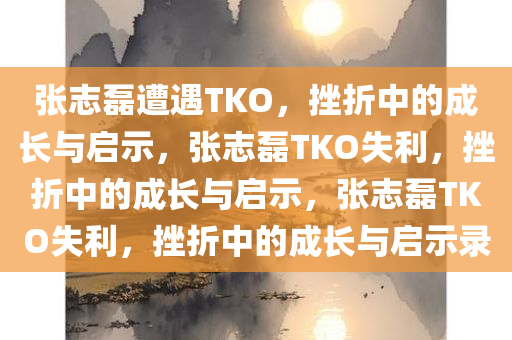 张志磊遭遇TKO，挫折中的成长与启示，张志磊TKO失利，挫折中的成长与启示，张志磊TKO失利，挫折中的成长与启示录