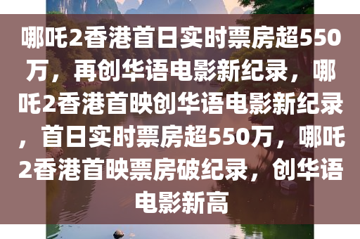 哪吒2香港首日实时票房超550万，再创华语电影新纪录，哪吒2香港首映创华语电影新纪录，首日实时票房超550万，哪吒2香港首映票房破纪录，创华语电影新高