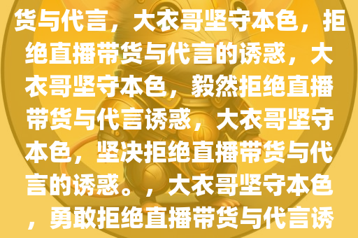 大衣哥坚守自我，拒绝直播带货与代言，大衣哥坚守本色，拒绝直播带货与代言的诱惑，大衣哥坚守本色，毅然拒绝直播带货与代言诱惑，大衣哥坚守本色，坚决拒绝直播带货与代言的诱惑。，大衣哥坚守本色，勇敢拒绝直播带货与代言诱惑