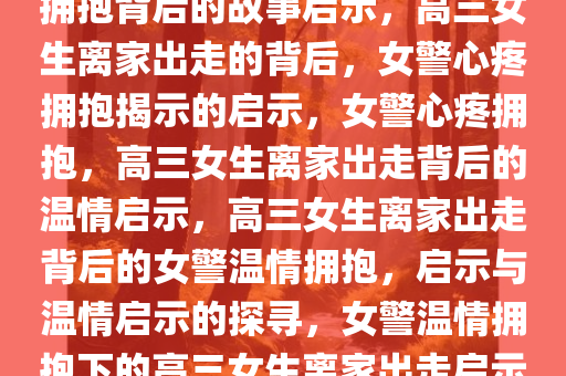 高三女生离家出走，女警心疼拥抱背后的故事启示，高三女生离家出走的背后，女警心疼拥抱揭示的启示，女警心疼拥抱，高三女生离家出走背后的温情启示，高三女生离家出走背后的女警温情拥抱，启示与温情启示的探寻，女警温情拥抱下的高三女生离家出走启示录