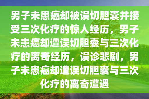 男子未患癌却被误切胆囊并接受三次化疗的惊人经历，男子未患癌却遭误切胆囊与三次化疗的离奇经历，误诊悲剧，男子未患癌却遭误切胆囊与三次化疗的离奇遭遇