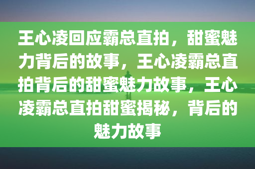王心凌回应霸总直拍，甜蜜魅力背后的故事，王心凌霸总直拍背后的甜蜜魅力故事，王心凌霸总直拍甜蜜揭秘，背后的魅力故事