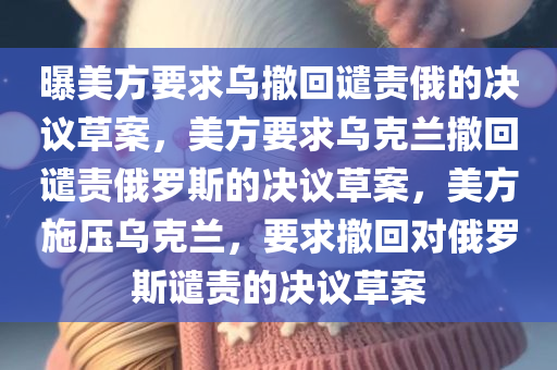 曝美方要求乌撤回谴责俄的决议草案，美方要求乌克兰撤回谴责俄罗斯的决议草案，美方施压乌克兰，要求撤回对俄罗斯谴责的决议草案