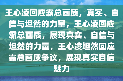 王心凌回应霸总画质，真实、自信与坦然的力量，王心凌回应霸总画质，展现真实、自信与坦然的力量，王心凌坦然回应霸总画质争议，展现真实自信魅力