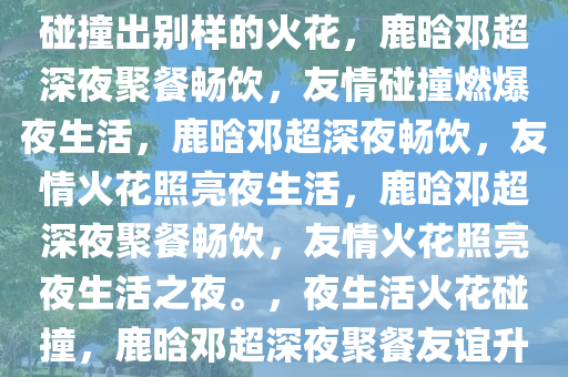 鹿晗邓超深夜喝酒聚餐，友情碰撞出别样的火花，鹿晗邓超深夜聚餐畅饮，友情碰撞燃爆夜生活，鹿晗邓超深夜畅饮，友情火花照亮夜生活，鹿晗邓超深夜聚餐畅饮，友情火花照亮夜生活之夜。，夜生活火花碰撞，鹿晗邓超深夜聚餐友谊升华