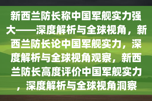 新西兰防长称中国军舰实力强大——深度解析与全球视角，新西兰防长论中国军舰实力，深度解析与全球视角观察，新西兰防长高度评价中国军舰实力，深度解析与全球视角洞察