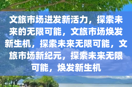 文旅市场迸发新活力，探索未来的无限可能，文旅市场焕发新生机，探索未来无限可能，文旅市场新纪元，探索未来无限可能，焕发新生机