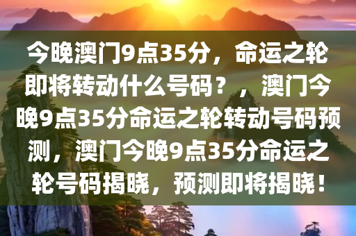 今晚澳门9点35分，命运之轮即将转动什么号码？，澳门今晚9点35分命运之轮转动号码预测，澳门今晚9点35分命运之轮号码揭晓，预测即将揭晓！