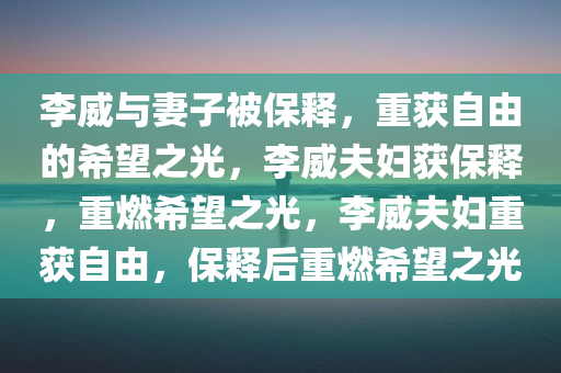 李威与妻子被保释，重获自由的希望之光，李威夫妇获保释，重燃希望之光，李威夫妇重获自由，保释后重燃希望之光