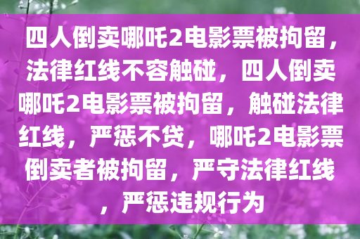 四人倒卖哪吒2电影票被拘留，法律红线不容触碰，四人倒卖哪吒2电影票被拘留，触碰法律红线，严惩不贷，哪吒2电影票倒卖者被拘留，严守法律红线，严惩违规行为