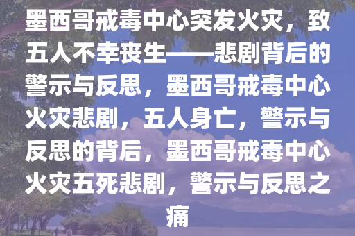 墨西哥戒毒中心突发火灾，致五人不幸丧生——悲剧背后的警示与反思，墨西哥戒毒中心火灾悲剧，五人身亡，警示与反思的背后，墨西哥戒毒中心火灾五死悲剧，警示与反思之痛