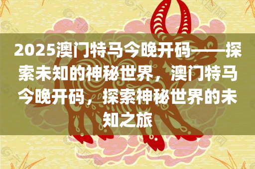 2025澳门特马今晚开码——探索未知的神秘世界，澳门特马今晚开码，探索神秘世界的未知之旅
