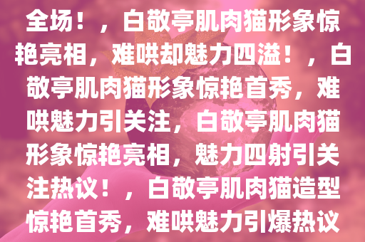 难哄？白敬亭爆改肌肉猫惊艳全场！，白敬亭肌肉猫形象惊艳亮相，难哄却魅力四溢！，白敬亭肌肉猫形象惊艳首秀，难哄魅力引关注，白敬亭肌肉猫形象惊艳亮相，魅力四射引关注热议！，白敬亭肌肉猫造型惊艳首秀，难哄魅力引爆热议！