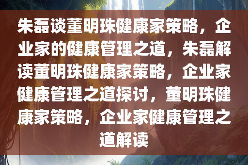朱磊谈董明珠健康家策略，企业家的健康管理之道，朱磊解读董明珠健康家策略，企业家健康管理之道探讨，董明珠健康家策略，企业家健康管理之道解读