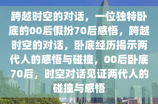 跨越时空的对话，一位独特卧底的00后假扮70后感悟，跨越时空的对话，卧底经历揭示两代人的感悟与碰撞，00后卧底70后，时空对话见证两代人的碰撞与感悟