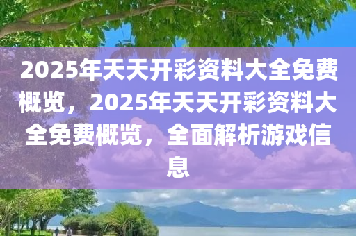2025年天天开彩资料大全免费概览，2025年天天开彩资料大全免费概览，全面解析游戏信息