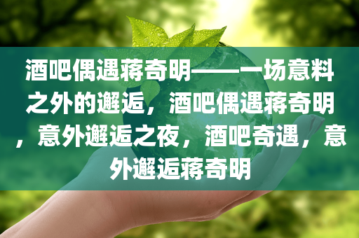 酒吧偶遇蒋奇明——一场意料之外的邂逅，酒吧偶遇蒋奇明，意外邂逅之夜，酒吧奇遇，意外邂逅蒋奇明