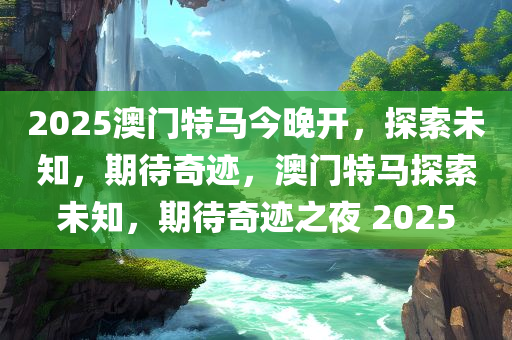 2025澳门特马今晚开，探索未知，期待奇迹，澳门特马探索未知，期待奇迹之夜 2025
