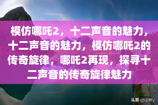 模仿哪吒2，十二声音的魅力，十二声音的魅力，模仿哪吒2的传奇旋律，哪吒2再现，探寻十二声音的传奇旋律魅力