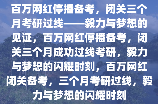 百万网红停播备考，闭关三个月考研过线——毅力与梦想的见证，百万网红停播备考，闭关三个月成功过线考研，毅力与梦想的闪耀时刻，百万网红闭关备考，三个月考研过线，毅力与梦想的闪耀时刻