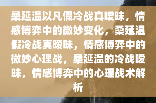 桑延温以凡假冷战真暧昧，情感博弈中的微妙变化，桑延温假冷战真暧昧，情感博弈中的微妙心理战，桑延温的冷战暧昧，情感博弈中的心理战术解析