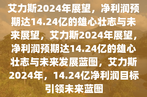 艾力斯2024年展望，净利润预期达14.24亿的雄心壮志与未来展望，艾力斯2024年展望，净利润预期达14.24亿的雄心壮志与未来发展蓝图，艾力斯2024年，14.24亿净利润目标引领未来蓝图