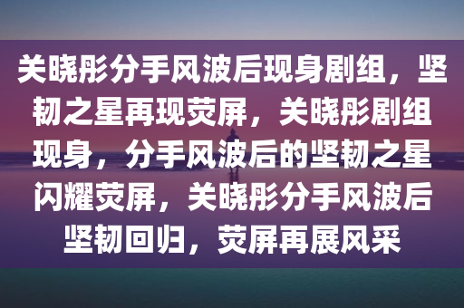 关晓彤分手风波后现身剧组，坚韧之星再现荧屏，关晓彤剧组现身，分手风波后的坚韧之星闪耀荧屏，关晓彤分手风波后坚韧回归，荧屏再展风采