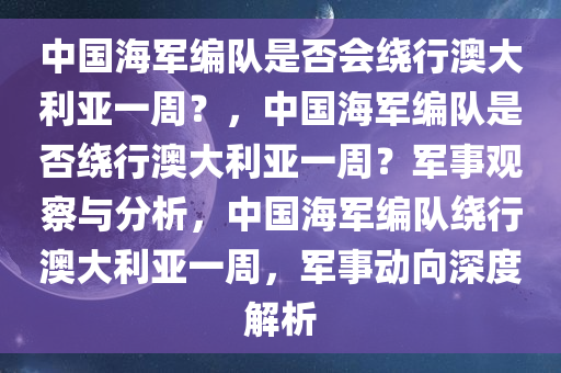中国海军编队是否会绕行澳大利亚一周？，中国海军编队是否绕行澳大利亚一周？军事观察与分析，中国海军编队绕行澳大利亚一周，军事动向深度解析