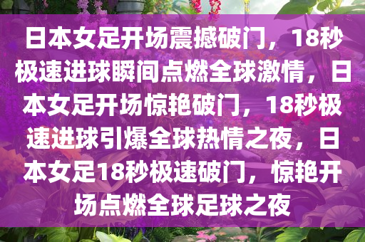 日本女足开场震撼破门，18秒极速进球瞬间点燃全球激情，日本女足开场惊艳破门，18秒极速进球引爆全球热情之夜，日本女足18秒极速破门，惊艳开场点燃全球足球之夜