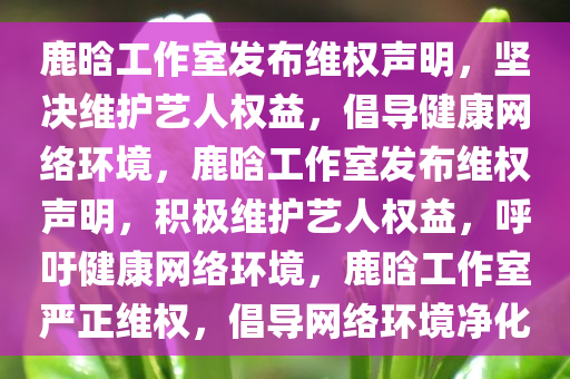 鹿晗工作室发布维权声明，坚决维护艺人权益，倡导健康网络环境，鹿晗工作室发布维权声明，积极维护艺人权益，呼吁健康网络环境，鹿晗工作室严正维权，倡导网络环境净化