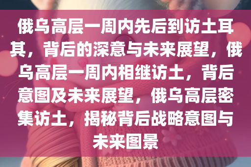 俄乌高层一周内先后到访土耳其，背后的深意与未来展望，俄乌高层一周内相继访土，背后意图及未来展望，俄乌高层密集访土，揭秘背后战略意图与未来图景