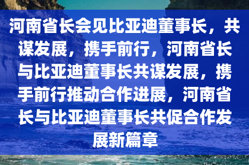 河南省长会见比亚迪董事长，共谋发展，携手前行，河南省长与比亚迪董事长共谋发展，携手前行推动合作进展，河南省长与比亚迪董事长共促合作发展新篇章