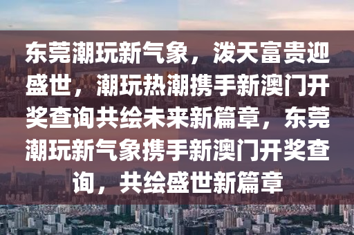 东莞潮玩新气象，泼天富贵迎盛世，潮玩热潮携手新澳门开奖查询共绘未来新篇章，东莞潮玩新气象携手新澳门开奖查询，共绘盛世新篇章