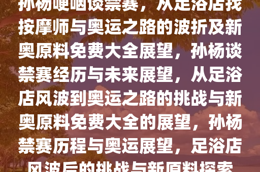 孙杨哽咽谈禁赛，从足浴店找按摩师与奥运之路的波折及新奥原料免费大全展望，孙杨谈禁赛经历与未来展望，从足浴店风波到奥运之路的挑战与新奥原料免费大全的展望，孙杨禁赛历程与奥运展望，足浴店风波后的挑战与新原料探索